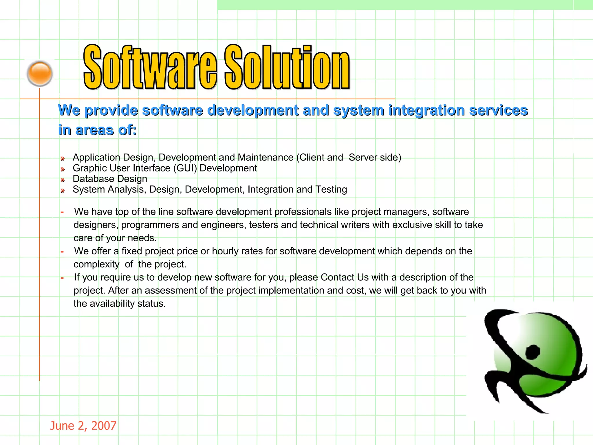 May 26, 2009 Software Solution We provide software development and system integration services  in areas of: »     Application Design, Development and Maintenance (Client and  Server side) »     Graphic User Interface (GUI) Development »    Database Design »     System Analysis, Design, Development, Integration and Testing -  We have top of the line software development professionals like project managers, software  designers, programmers and engineers, testers and technical writers with exclusive skill to take care of your needs. -   We offer a fixed project price or hourly rates for software development which depends on the complexity  of  the project. -  If you require us to develop new software for you, please Contact Us with a description of the project. After an assessment of the project implementation and cost, we will get back to you with the availability status.  