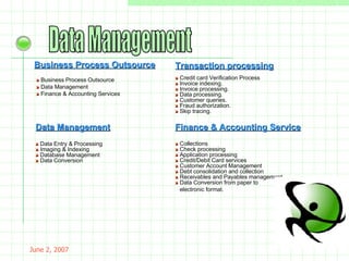 May 26, 2009 Data Management Business Process Outsource »  Business Process Outsource »  Data Management »  Finance & Accounting Services »  Credit card Verification Process »  Invoice indexing. »  Invoice processing.  »  Data processing.  »  Customer queries. »  Fraud authorization.  »  Skip tracing. »  Data Entry & Processing  »  Imaging & Indexing  »  Database Management  »  Data Conversion Transaction processing Data Management Finance & Accounting Service »  Collections  »  Check processing »  Application processing  »  Credit/Debit Card services »  Customer Account Management  »  Debt consolidation and collection  »  Receivables and Payables management  »  Data Conversion from paper to electronic format. 
