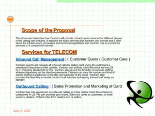May 26, 2009 Yantram agents will manage all inbound calls for calling card giving the customers a satisfactory response to their queries. Yantram can provide round the clock service (24 by 7) including Weekends for this. Yantram also g ives the flexibility of variable staffing wherein depending on the client requirements Yantram can vary the number and kind of agents staffed at each hour of the day and each day of the week. Yantram also provides the flexibility to handle bursts of call volumes by keeping trained staff ready as standby Services for TELECOM Inbound Call Management  :   ( Customer Query / Customer Care ) Outbound Calling  :   ( Sales Promotion and Marketing of Cards ) Yantram has rich experience in outbound calling as it has call for more then 4 telecom companies In US. We can promote your brand, Sale your cards to customers, to small vendors, dealers, Collect order from dealers and re sellers. Scope of the Proposal This document describes how Yantram will provide contact center services for different players in the calling card industry. It explains the basic services that Yantram can provide and a brief about the infrastructure, processes and technical capabilities that Yantram has to provide the services in A competitive manner. 