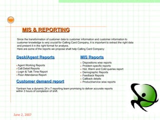 May 26, 2009 Since the transformation of customer data to customer information and customer information to customer knowledge is very crucial for Calling Card Company, it is important to extract the right data and present it in the right format for analysis. Here are some of the reports we propose shall help Calling Card Company: MIS & REPORTING Desk/Agent Reports -  Agent Working Reports -  Call Detail Reports -  Login & Talk Time Report -  Floor Attendance Report MIS Reports -  Dispositions wise reports -  Problem specific reports -  Hot, Warm and Cold queries report -  Demographic Reports -  Feedback Reports -  Callback details -  Product/service wise reports Customer demand report Yantram has a dynamic 24 x 7 reporting team promising to deliver accurate reports within 3 hours of completion of shift. 