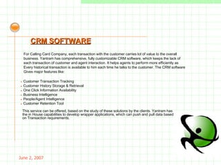 May 26, 2009 For Calling Card Company, each transaction with the customer carries lot of value to the overall business. Yantram has comprehensive, fully customizable CRM software, which keeps the tack of each transaction of customer and agent interaction. It helps agents to perform more efficiently as Every historical transaction is available to him each time he talks to the customer. The CRM software Gives major features like: CRM SOFTWARE -  Customer Transaction Tracking -  Customer History Storage & Retrieval -  One Click Information Availability -  Business Intelligence -  People/Agent Intelligence -  Customer Retention Tool This service can be offered, based on the study of these solutions by the clients. Yantram has the in House capabilities to develop wrapper applications, which can push and pull data based on Transaction requirements. 