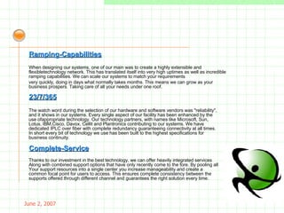 May 26, 2009 When designing our systems, one of our main was to create a highly extensible and flexibletechnology network. This has translated itself into very high uptimes as well as incredible ramping capabilities. We can scale our systems to match your requirements  very quickly, doing in days what normally takes months. This means we can grow as your business prospers. Taking care of all your needs under one roof. Ramping-Capabilities 23/7/365 The watch word during the selection of our hardware and software vendors was "reliability", and it shows in our systems. Every single aspect of our facility has been enhanced by the use ofappropriate technology. Our technology partners, with names like Microsoft, Sun, Lotus, IBM,Cisco, Davox, Cellit and Plantronics contributing to our systems. We have dedicated IPLC over fiber with complete redundancy guaranteeing connectivity at all times. In short every bit of technology we use has been built to the highest specifications for business continuity. Complete-Service Thanks to our investment in the best technology, we can offer heavily integrated services Along with combined support options that have only recently come to the fore. By pooling all Your support resources into a single center you increase manageability and create a common focal point for users to access. This ensures complete consistency between the supports offered through different channel and guarantees the right solution every time. 
