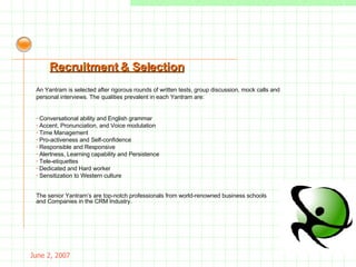 May 26, 2009 An Yantram is selected after rigorous rounds of written tests, group discussion, mock calls and personal interviews. The qualities prevalent in each Yantram are: ·  Conversational ability and English grammar ·  Accent, Pronunciation, and Voice modulation ·  Time Management ·  Pro-activeness and Self-confidence ·  Responsible and Responsive ·  Alertness, Learning capability and Persistence ·  Tele-etiquettes ·  Dedicated and Hard worker ·  Sensitization to Western culture Recruitment & Selection The senior Yantram’s are top-notch professionals from world-renowned business schools and Companies in the CRM Industry. 