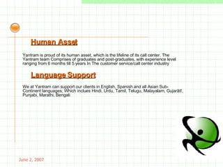 May 26, 2009 Yantram is proud of its human asset, which is the lifeline of its call center. The Yantram team Comprises of graduates and post-graduates, with experience level ranging from 6 months till 5 years In  The customer service/call center industry Human Asset We at Yantram can support our clients in English, Spanish and all Asian Sub-Continent languages;  Which inclues Hindi, Urdu, Tamil, Telugu, Malayalam, Gujarâtî, Punjabi, Marathi, Bengali . Language Support 