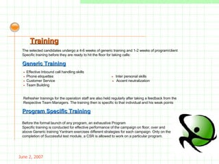 May 26, 2009 -  Effective Inbound call handling skills  -  Phone etiquettes  -  Inter personal skills -   Customer Service  -  Accent neutralization -  Team Building . Refresher trainings for the operation staff are also held regularly after taking a feedback from the Respective Team Managers. The training then is specific to that individual and his weak points . Generic Training Before the formal launch of any program, an exhaustive Program Specific training   is conducted for effective performance of the campaign on floor, over and  above Generic training Yantram exercises different strategies for each campaign. Only on the  completion of Successful test module, a CSR is allowed to work on a particular program. Program Specific Training Training The selected candidates undergo a 4-6 weeks of generic training and 1-2 weeks of program/client Specific training before they are ready to hit the floor for taking calls: 