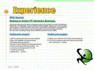 May 26, 2009 Experience BPO Service   We done every thing for these companies only for this project we had 58 employee. INBOUND, OUTBOUND, ACCOUNTING, PROCESSING, RMA (return merchandise authorization), VERIFICATION, LIVE CHAT and E-MAIL SERVICES. We worked for this company for three years and the campaigns were successfully completed. We were also handling charge back of Better business bureau (BBB).  Outbound project »   Dell computers [we sale computer system] »   Dish man [satellite channel provider]  »   Mortgage [lead generation] »   Bureau of grant distribution [lead generation] »   Q links (canada) [Internet provider] ...etc. »   Insurance (Lead generation for UK) »   Traveling campaign »   calling card…..& more Dealing in Online PC Hardware Business   Outbound project »   Calling card. (Inbound and credit card verification) »   On Line pc hardware web site (Inbound and credit card verification)…& More 