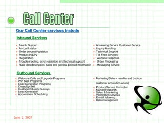 May 26, 2009 Call Center Our Call Center services include Inbound Services »  Teach. Support    »   Account status    »    Order processing/status    »  Product Inquiry    »   Registration    »    Troubleshooting, error resolution and technical support    »    Rate plan description, sales and general product information »   Answering Service Customer Service »    Inquiry Handling »    Technical Support »    Toll Free Services »     Website Response »     Order Processing »     Messaging Service »   Welcome Calls and Upgrade Programs   »    Win back Programs  »   Lead Generation Programs  »   Cross/Up-Sell  »   Customer/Quality Surveys  »   Lead Generation »   Appointment Scheduling Inbound Services Outbound Services   »    Marketing/Sales - reseller and (reduce customer acquisition costs) »   Product/Service Promotion »   Market Research »   Sales & Marketing »   Verification services »   E-mail follow-up »   Data management 