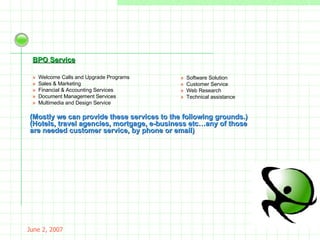 May 26, 2009 Inbound Services »  Welcome Calls and Upgrade Programs »  Sales & Marketing »  Financial & Accounting Services »  Document Management Services »  Multimedia and Design Service »  Software Solution  »  Customer Service  »  Web Research  »  Technical assistance (Mostly we can provide these services to the following grounds.)   (Hotels, travel agencies, mortgage, e-business etc…any of those are needed customer service, by phone or email) BPO Service 