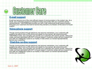 May 26, 2009 Customer Care E-mail support Email has become one of the most efficient means of communication in the modern day. As a result, your customers expect to correspond easily and quickly with your customer service representatives. YANTRAM Mail provides you with a fully outsourced email support solution that gives your customers the level of service they demand, at a fraction of the cost of in-house support . Voice-phone support Though communication through electronic has become mainstream, your customers still expect to be able to pick up the phone and speak to a live person. By outsourcing with YANTRAM in India, your company can provide your customers 24/7 phone access, without the costly overhead associated with 24/7 in-house support. Customer simply call your support line and calls are intelligently routed to our facility in India where our trained representatives service your customers . Chat-live on-line support Though communication through electronic has become mainstream, your customers still expect to be able to pick up the phone and speak to a live person. By outsourcing with YANTRAM in India, your company can provide your customers 24/7 phone access, without the costly overhead associated with 24/7 in-house support. Customer simply call your support line and calls are intelligently routed to our facility in India where our trained representatives service your customers . 
