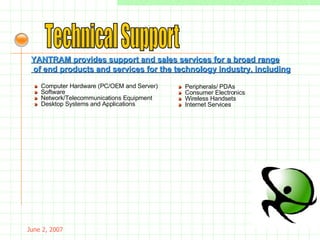 May 26, 2009 Technical Support YANTRAM provides support and sales services for a broad range of end products and services for the technology industry, including »   Computer Hardware (PC/OEM and Server)   »   Software    »   Network/Telecommunications Equipment    »   Desktop Systems and Applications  »   Peripherals/ PDAs    »   Consumer Electronics   »   Wireless Handsets   »  Internet Services 