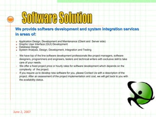 May 26, 2009 Software Solution We provide software development and system integration services  in areas of: »     Application Design, Development and Maintenance (Client and  Server side) »     Graphic User Interface (GUI) Development »    Database Design »     System Analysis, Design, Development, Integration and Testing -  We have top of the line software development professionals like project managers, software  designers, programmers and engineers, testers and technical writers with exclusive skill to take care of your needs. -   We offer a fixed project price or hourly rates for software development which depends on the complexity  of  the project. -  If you require us to develop new software for you, please Contact Us with a description of the project. After an assessment of the project implementation and cost, we will get back to you with the availability status.  