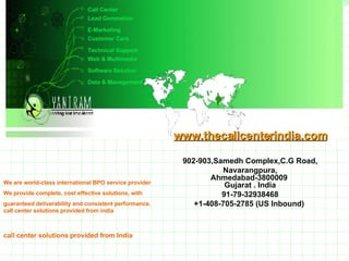 Lead Generation E-Marketing Customer Care Technical Support Web & Multimedia Software Solution Data & Management We are world-class international BPO service provider We provide complete, cost effective solutions, with  guaranteed deliverability and consistent performance. call center solutions provided from india www.thecallcenterindia.com 902-903,Samedh Complex,C.G Road, Navarangpura, Ahmedabad-3800009  Gujarat . India 91-79-32938468 +1-408-705-2785 (US Inbound)   [email_address] www.webyantram.com Call Center call center solutions provided from India 