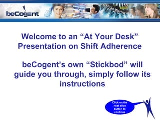 Welcome to an “At Your Desk” Presentation on Shift Adherence beCogent’s own “Stickbod” will guide you through, simply follow its instructions Click on the next slide button to continue 