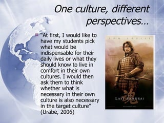 One culture, different perspectives… “ At first, I would like to have my students pick what would be indispensable for their daily lives or what they should know to live in comfort in their own cultures. I would then ask them to think whether what is necessary in their own culture is also necessary in the target culture” (Urabe, 2006) 