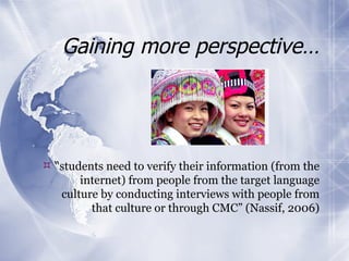 Gaining more perspective… “ students need to verify their information (from the internet) from people from the target language culture by conducting interviews with people from that culture or through CMC” (Nassif, 2006) 