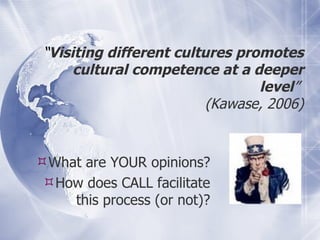 “ Visiting different cultures promotes cultural competence at a deeper level ”  (Kawase, 2006) What are YOUR opinions? How does CALL facilitate this process (or not)? 