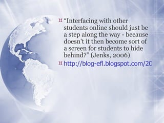 “ Interfacing with other students online should just be a step along the way - because doesn't it then become sort of a screen for students to hide behind?” (Jenks, 2006) http://blog-efl.blogspot.com/2006/07/using-recorded-skype-conversations-as.html   