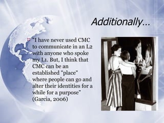 Additionally… “ I have never used CMC to communicate in an L2 with anyone who spoke my L1. But, I think that CMC can be an established "place" where people can go and alter their identities for a while for a purpose” (Garcia, 2006) 