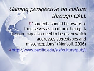 Gaining perspective on culture through CALL “ students should be aware of themselves as a cultural being…A lesson may also need to be given which addresses stereotypes and misconceptions” (Morisoli, 2006) http://www.pacific.edu/sis/culture/pub/1.0_-_If_you_are_Going_Abroa.htm   