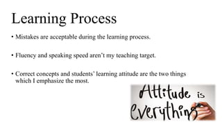 • Mistakes are acceptable during the learning process.
• Fluency and speaking speed aren’t my teaching target.
• Correct concepts and students’ learning attitude are the two things
which I emphasize the most.
Learning Process
 