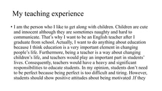 My teaching experience
• I am the person who I like to get along with children. Children are cute
and innocent although they are sometimes naughty and hard to
communicate. That’s why I want to be an English teacher after I
graduate from school. Actually, I want to do anything about education
because I think education is a very important element in changing
people’s life. Furthermore, being a teacher is a way about changing
children’s life, and teachers would play an important part in students’
lives. Consequently, teachers would have a heavy and significant
responsibilities to educate students. In my opinion, students don’t need
to be perfect because being perfect is too difficult and tiring. However,
students should show positive attitudes about being motivated .If they
 