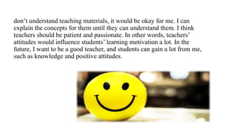 don’t understand teaching materials, it would be okay for me. I can
explain the concepts for them until they can understand them. I think
teachers should be patient and passionate. In other words, teachers’
attitudes would influence students’ learning motivation a lot. In the
future, I want to be a good teacher, and students can gain a lot from me,
such as knowledge and positive attitudes.
 