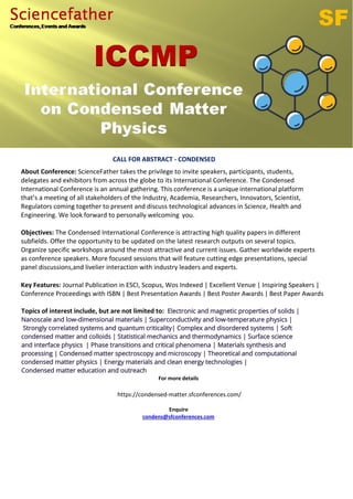 CALL FOR ABSTRACT - CONDENSED
About Conference: ScienceFather takes the privilege to invite speakers, participants, students,
delegates and exhibitors from across the globe to its International Conference. The Condensed
International Conference is an annual gathering. This conference is a unique international platform
that’s a meeting of all stakeholders of the Industry, Academia, Researchers, Innovators, Scientist,
Regulators coming together to present and discuss technological advances in Science, Health and
Engineering. We look forward to personally welcoming you.
Objectives: The Condensed International Conference is attracting high quality papers in different
subfields. Offer the opportunity to be updated on the latest research outputs on several topics.
Organize specific workshops around the most attractive and current issues. Gather worldwide experts
as conference speakers. More focused sessions that will feature cutting edge presentations, special
panel discussions,and livelier interaction with industry leaders and experts.
Key Features: Journal Publication in ESCI, Scopus, Wos Indexed | Excellent Venue | Inspiring Speakers |
Conference Proceedings with ISBN | Best Presentation Awards | Best Poster Awards | Best Paper Awards
Topics of interest include, but are not limited to: Electronic and magnetic properties of solids |
Nanoscale and low-dimensional materials | Superconductivity and low-temperature physics |
Strongly correlated systems and quantum criticality| Complex and disordered systems | Soft
condensed matter and colloids | Statistical mechanics and thermodynamics | Surface science
and interface physics | Phase transitions and critical phenomena | Materials synthesis and
processing | Condensed matter spectroscopy and microscopy | Theoretical and computational
condensed matter physics | Energy materials and clean energy technologies |
Condensed matter education and outreach
For more details
https://condensed-matter.sfconferences.com/
Enquire
condens@sfconferences.com
 