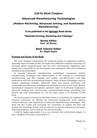 1
Call for Book Chapters
Advanced Manufacturing Technologies
(Modern Machining, Advanced Joining, and Sustainable
Manufacturing)
To be published in the Springer Book Series:
“Materials Forming, Machining and Tribology”
Series Editor
Prof. JP Davim
Book Volume Editor
Dr. Kapil Gupta
Purpose and Scope of the Book
The more stringent requirements for enhanced quality of engineered products,
especially those of miniature size and made from difficult-to-machine materials; the
increased global competitiveness; and the strict environmental regulations have
largely been responsible for the development and subsequent wide use of advanced
manufacturing technologies.
In general, advanced manufacturing technologies encompass modern
manufacturing techniques and advancements in the existing or conventional
manufacturing; and offer excellent part quality, cost-effectiveness, and high
productivity with less environmental footprint. Some of these technologies such as
modern machining methods, advanced repair and joining processes, and
sustainable manufacturing techniques are primarily focused in this book. Modern
machining of composites and glasses, precision repair of mechanical components,
advanced welding and micro-joining, environmentally-benign machining and
product life cycle sustainability etc. are the major topics to be included in this
book.
The main purpose to bring-out this book volume is to facilitate the academic and
research community by offering the theoretical background, novel aspects,
research advances and applications of advanced manufacturing technologies. This
book will also enable and encourage the researchers to explore the field and
develop the technology further with an objective to find the solutions for the major
industrial problems, and to work for the societal benefits.
It will be highly appreciated if you can circulate this call-for-book-chapter to
your colleagues who may be interested in it.
Thank you
 