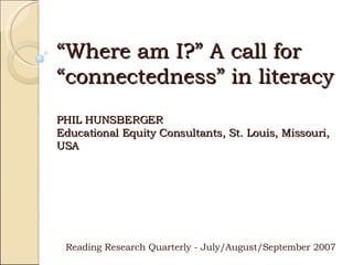 “ Where am I?” A call for “connectedness” in literacy PHIL HUNSBERGER Educational Equity Consultants, St. Louis, Missouri, USA Reading Research Quarterly - July/August/September 2007 