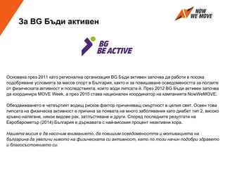 За BG Бъди активен
Основана през 2011 като регионална организация BG Бъди активен започва да работи в посока
подобряване условията за масов спорт в България, както и за повишаване осведомеността за ползите
от физическата активност и последствията, които води липсата й. През 2012 BG Бъди активен започва
да координира MOVE Week, а през 2015 става национален координатор на кампанията NowWeMOVE.
Обездвижването е четвъртият водещ рисков фактор причиняващ смъртност в целия свят. Освен това
липсата на физическа активност е причина за появата на много заболявания като диабет тип 2, високо
кръвно налягане, някои видове рак, затлъстяване и други. Според последните резултати на
Евробарометър (2014) България е държавата с най-високия процент неактивни хора.
Нашата мисия е да насочим вниманието, да повишим осведомеността и мотивацията на
българина да увеличи нивото на физическата си активност, като по този начин подобри здравето
и благосъстоянието си.
 