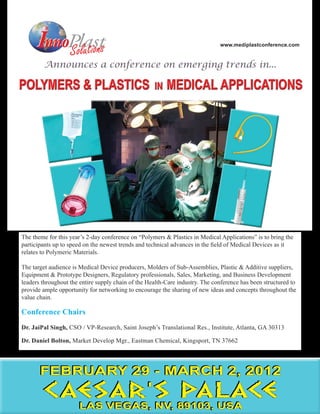 www.mediplastconference.com




The theme for this year’s 2-day conference on “Polymers & Plastics in Medical Applications” is to bring the
participants up to speed on the newest trends and technical advances in the field of Medical Devices as it
relates to Polymeric Materials.

The target audience is Medical Device producers, Molders of Sub-Assemblies, Plastic & Additive suppliers,
Equipment & Prototype Designers, Regulatory professionals, Sales, Marketing, and Business Development
leaders throughout the entire supply chain of the Health-Care industry. The conference has been structured to
provide ample opportunity for networking to encourage the sharing of new ideas and concepts throughout the
value chain.

Conference Chairs
Dr. JaiPal Singh, CSO / VP-Research, Saint Joseph’s Translational Res., Institute, Atlanta, GA 30313

Dr. Daniel Bolton, Market Develop Mgr., Eastman Chemical, Kingsport, TN 37662




       FEBRUARY 29 - MARCH 2, 2012
        CAESAR’S PALACE
                      LAS VEGAS, NV, 89103, USA
 