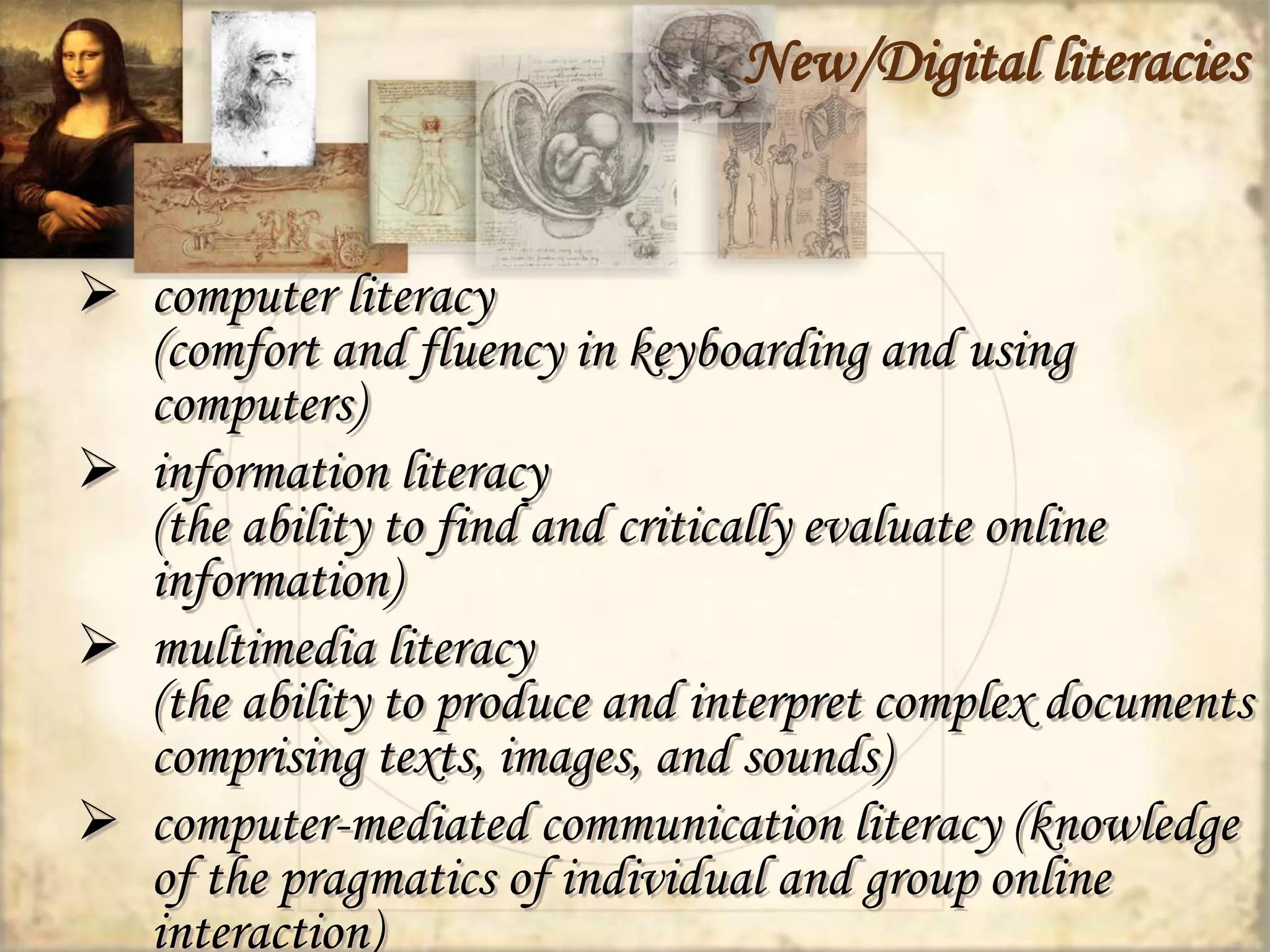 New/Digital literacies 
 computer literacy 
(comfort and fluency in keyboarding and using 
computers) 
 information literacy 
(the ability to find and critically evaluate online 
information) 
 multimedia literacy 
(the ability to produce and interpret complex documents 
comprising texts, images, and sounds) 
 computer-mediated communication literacy (knowledge 
of the pragmatics of individual and group online 
interaction) 
 
