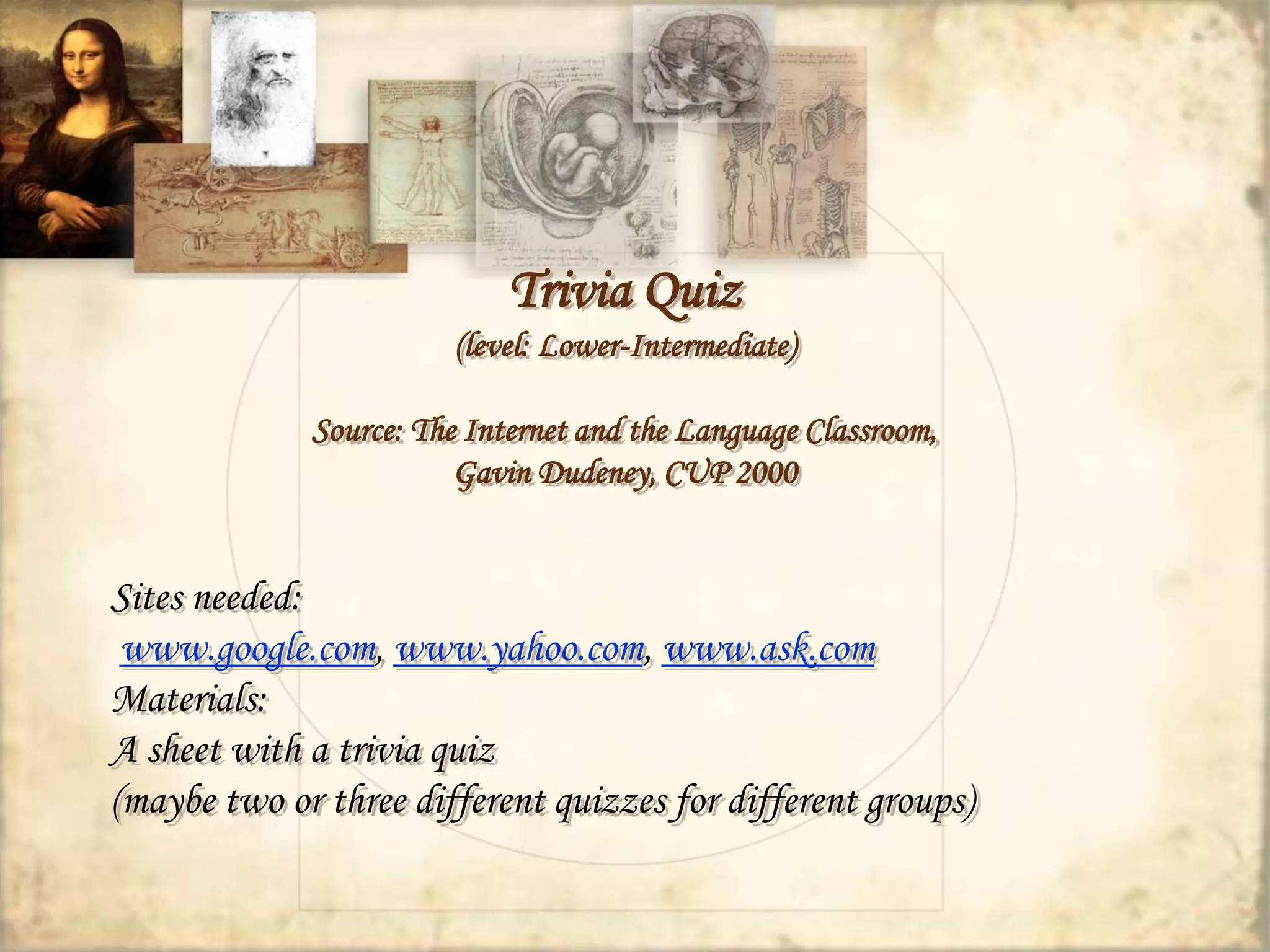 Trivia Quiz 
(level: Lower-Intermediate) 
Source: The Internet and the Language Classroom, 
Gavin Dudeney, CUP 2000 
Sites needed: 
www.google.com, www.yahoo.com, www.ask.com 
Materials: 
A sheet with a trivia quiz 
(maybe two or three different quizzes for different groups) 
 
