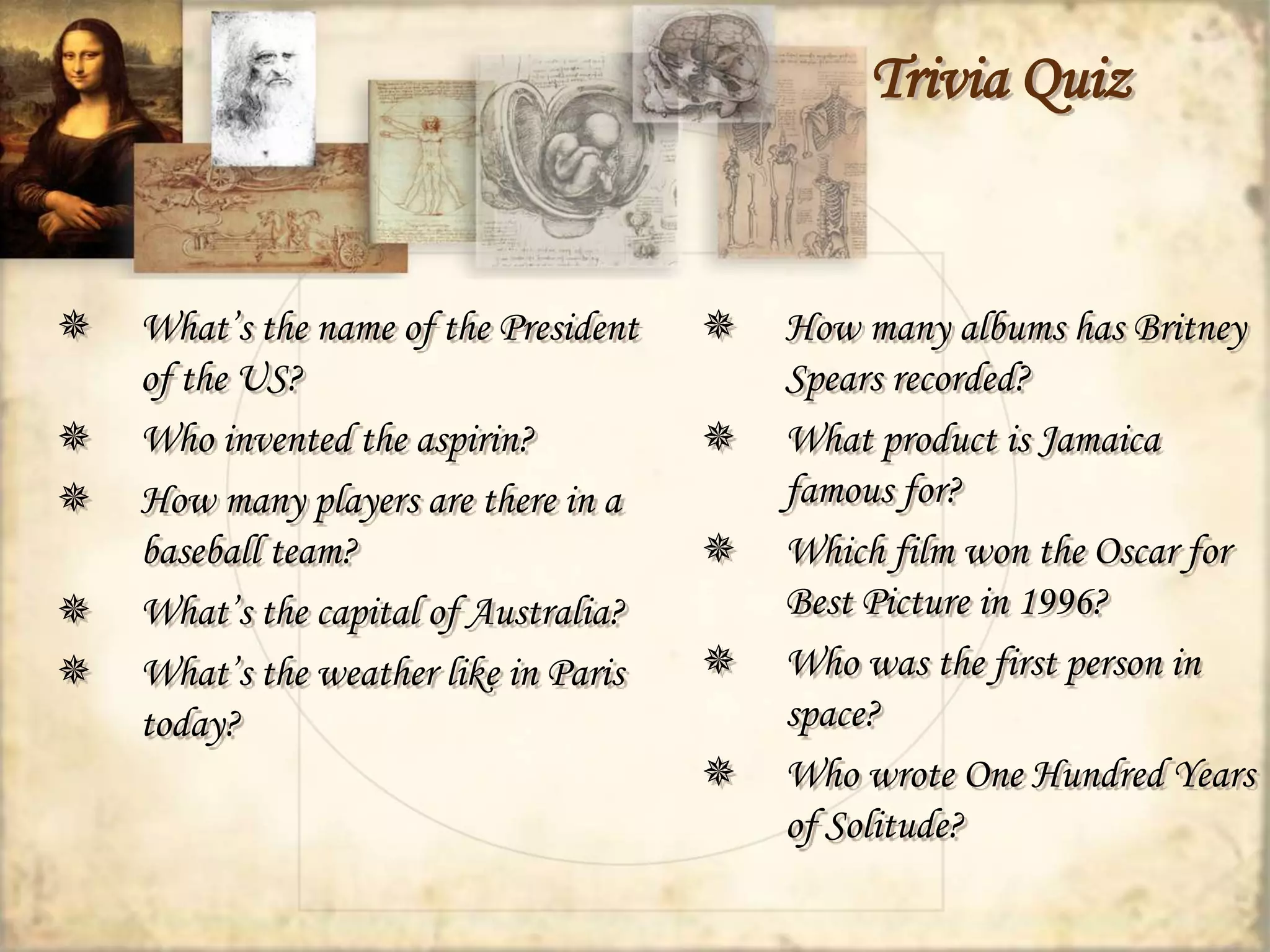 Trivia Quiz 
 What’s the name of the President 
of the US? 
 Who invented the aspirin? 
 How many players are there in a 
baseball team? 
 What’s the capital of Australia? 
 What’s the weather like in Paris 
today? 
 How many albums has Britney 
Spears recorded? 
 What product is Jamaica 
famous for? 
 Which film won the Oscar for 
Best Picture in 1996? 
 Who was the first person in 
space? 
 Who wrote One Hundred Years 
of Solitude? 
 