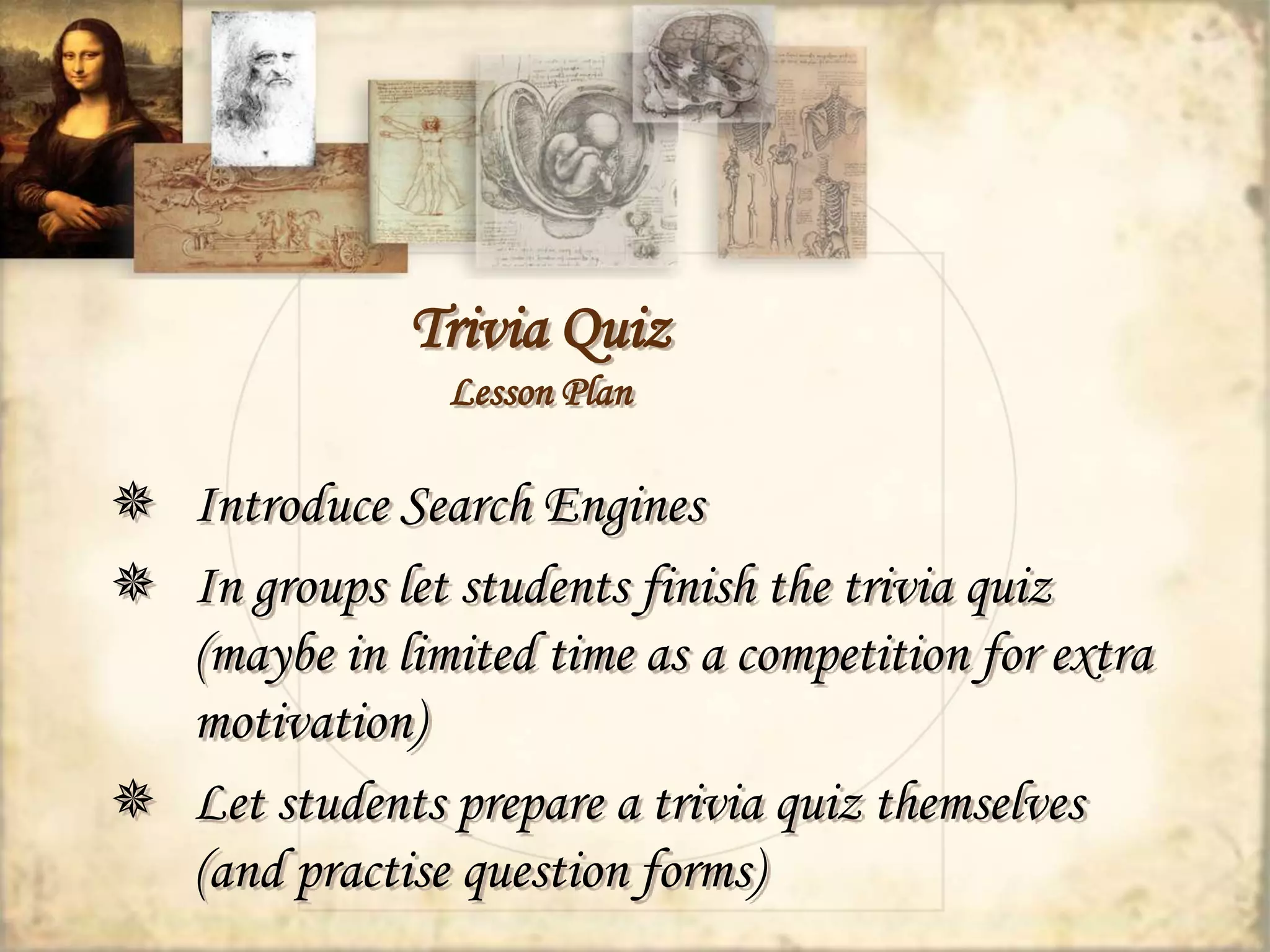 Trivia Quiz 
Lesson Plan 
 Introduce Search Engines 
 In groups let students finish the trivia quiz 
(maybe in limited time as a competition for extra 
motivation) 
 Let students prepare a trivia quiz themselves 
(and practise question forms) 
 