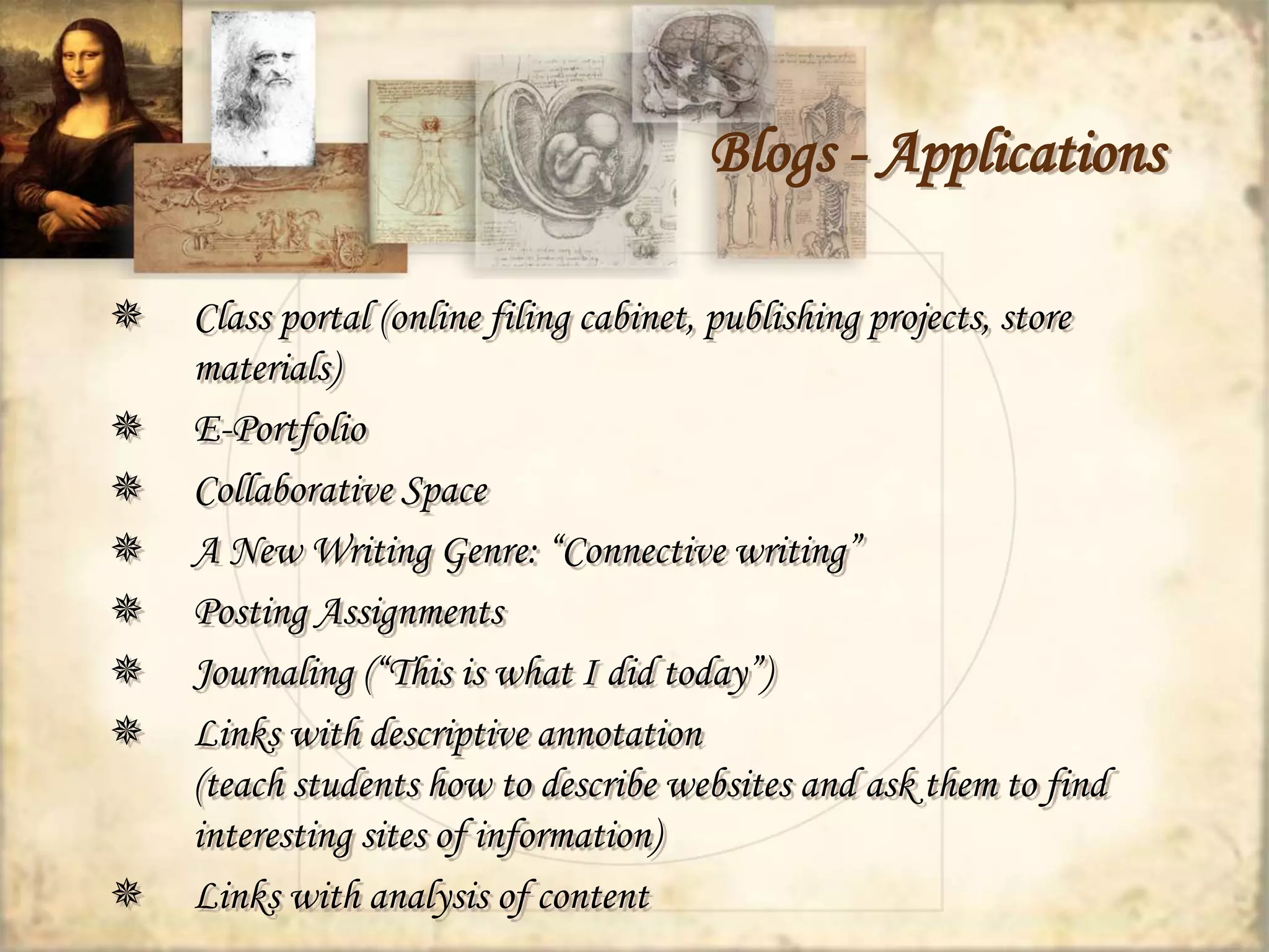 Blogs - Applications 
 Class portal (online filing cabinet, publishing projects, store 
materials) 
 E-Portfolio 
 Collaborative Space 
 A New Writing Genre: “Connective writing” 
 Posting Assignments 
 Journaling (“This is what I did today”) 
 Links with descriptive annotation 
(teach students how to describe websites and ask them to find 
interesting sites of information) 
 Links with analysis of content 
 