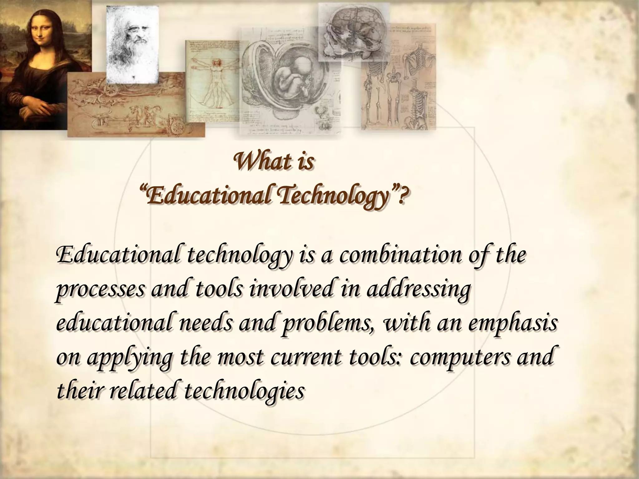 What is 
“Educational Technology”? 
Educational technology is a combination of the 
processes and tools involved in addressing 
educational needs and problems, with an emphasis 
on applying the most current tools: computers and 
their related technologies 
 