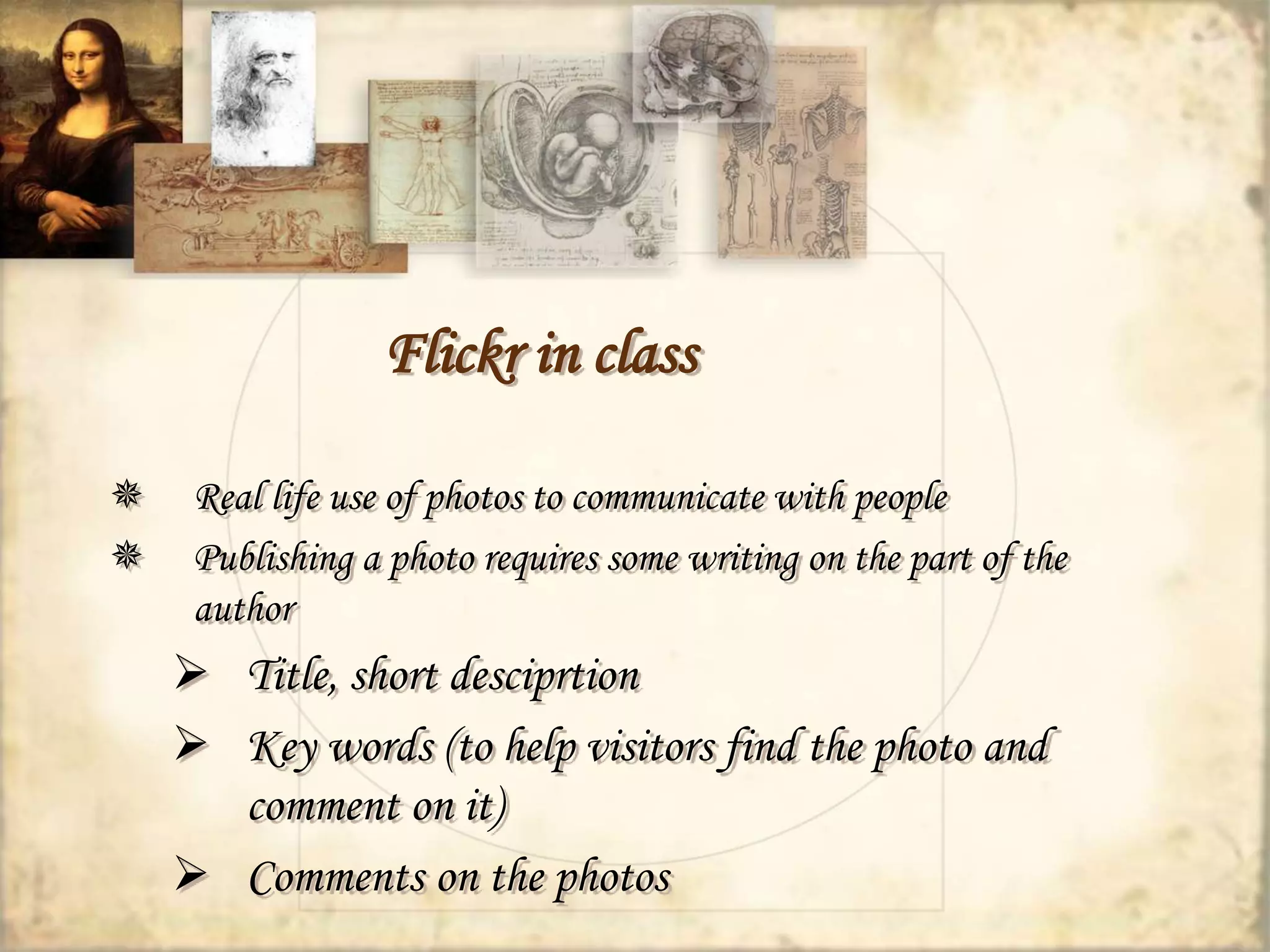 Flickr in class 
 Real life use of photos to communicate with people 
 Publishing a photo requires some writing on the part of the 
author 
 Title, short desciprtion 
 Key words (to help visitors find the photo and 
comment on it) 
 Comments on the photos 
 