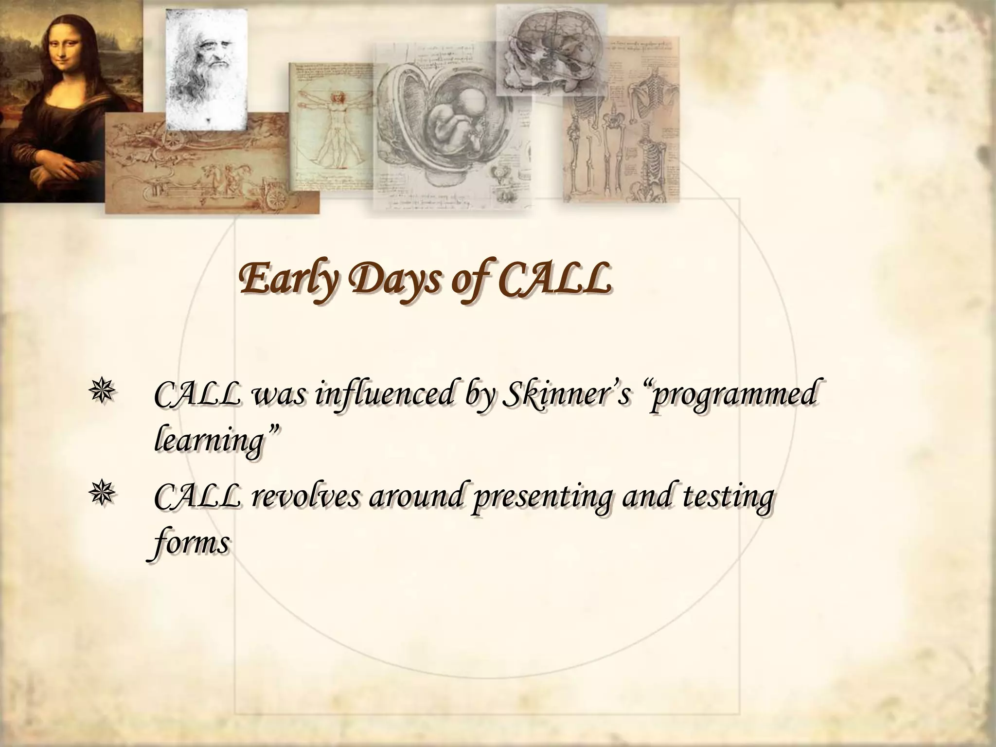 Early Days of CALL 
 CALL was influenced by Skinner’s “programmed 
learning” 
 CALL revolves around presenting and testing 
forms 
 