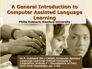 A General Introduction to
Computer Assisted Language
         Learning
    Philip Hubbard, Stanford University




    In P. Hubbard (Ed.) (2009) Computer Assisted
    Language Learning: Critical Concepts in
    Linguistics. Volume I – Foundations of CALL.
    New York: Routledge, pp. 1-20.
 