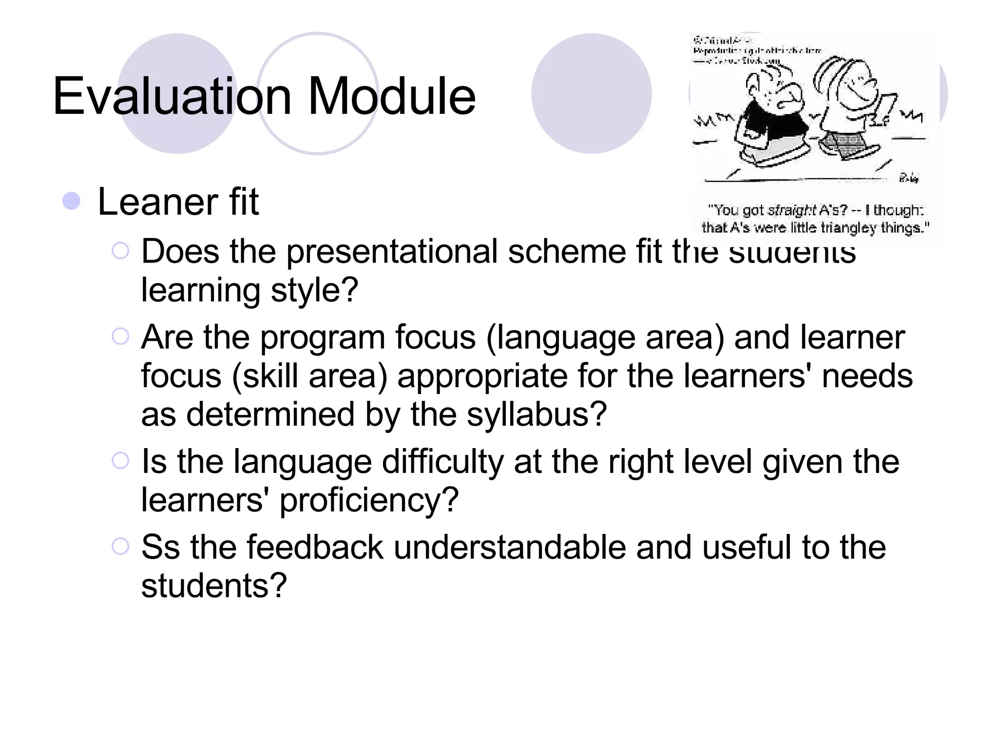 Evaluation Module Leaner fit Does the presentational scheme fit the students' learning style? Are the program focus (language area) and learner focus (skill area) appropriate for the learners' needs as determined by the syllabus? Is the language difficulty at the right level given the learners' proficiency? Ss the feedback understandable and useful to the students? 