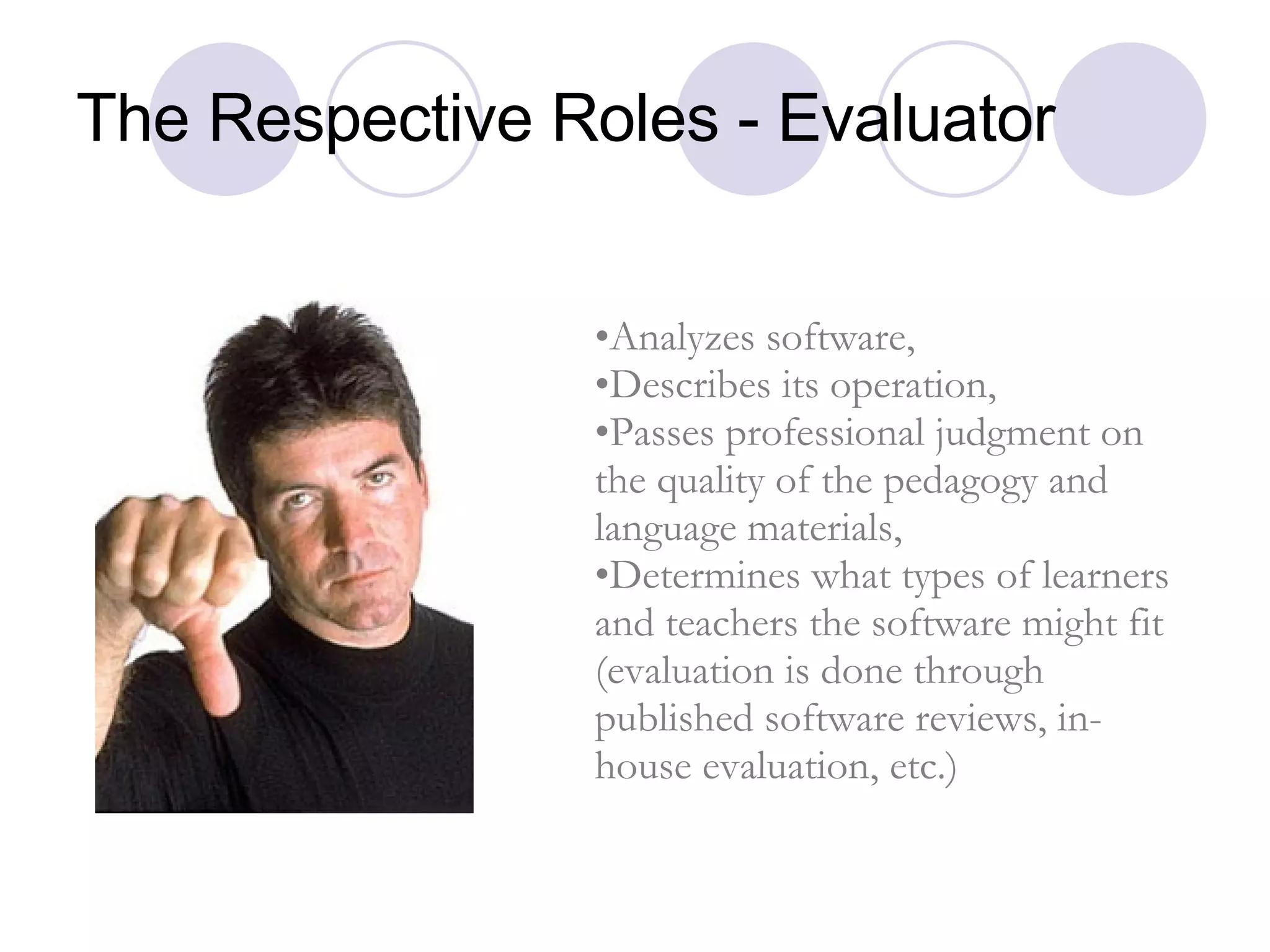 The Respective Roles - Evaluator Analyzes software,  Describes its operation,  Passes professional judgment on the quality of the pedagogy and language materials,  Determines what types of learners and teachers the software might fit (evaluation is done through published software reviews, in-house evaluation, etc.) 