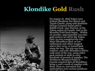 The   Klondike  Gold  Rush On August 16, 1896 Yukon-area Indians Skookum Jim Mason and Tagish Charlie, along with Seattleite George Carmack found gold in Rabbit Creek, near Dawson, in the Yukon region of Canada. And so the Klondike Gold Rush began… Within six months, approximately 100,000 gold-seekers set off for the Yukon. Only 30,000 completed the trip. Many Klondikers died, or lost enthusiasm and either stopped where they were, or turned back along the way. The trip was long, arduous, and cold. Klondikers had to walk most of the way, using either pack animals or sleds to carry hundreds of pounds of supplies. The Northwest Mounted Police in Canada required that all Klondikers bring a year's worth of supplies with them. Even so, starvation and malnutrition were serious problems along the trail.   