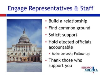 Engage Representatives & Staff
•  Build a relationship
•  Find common ground
•  Solicit support
•  Hold elected officials
accountable
•  Make an ask; Follow up
•  Thank those who
support you
 