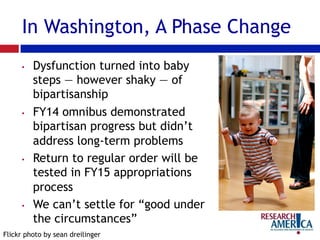 In Washington, A Phase Change
•  Dysfunction turned into baby
steps — however shaky — of
bipartisanship
•  FY14 omnibus demonstrated
bipartisan progress but didn’t
address long-term problems
•  Return to regular order will be
tested in FY15 appropriations
process
•  We can’t settle for “good under
the circumstances”
Flickr photo by sean dreilinger
 