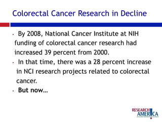 Colorectal Cancer Research in Decline
•  By 2008, National Cancer Institute at NIH
funding of colorectal cancer research had
increased 39 percent from 2000.
•  In that time, there was a 28 percent increase
in NCI research projects related to colorectal
cancer.
•  But now…
 