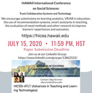 https://hicss.hawaii.edu
HAWAII International Conference
on Social Sciences:
We encourage submissions on learning analytics, VR/AR in education,
the use of recommendation systems, smart assistants in teaching,
the evaluation of novel methods and other research to improve
learners’ experiences and outcomes.
Join us at our LinkedIn Group:
https://www.linkedin.com/groups/13862522/
Track Collaboration Systems and Technology
Contact: Olga Scrivner
obscrivn@indiana.edu
 