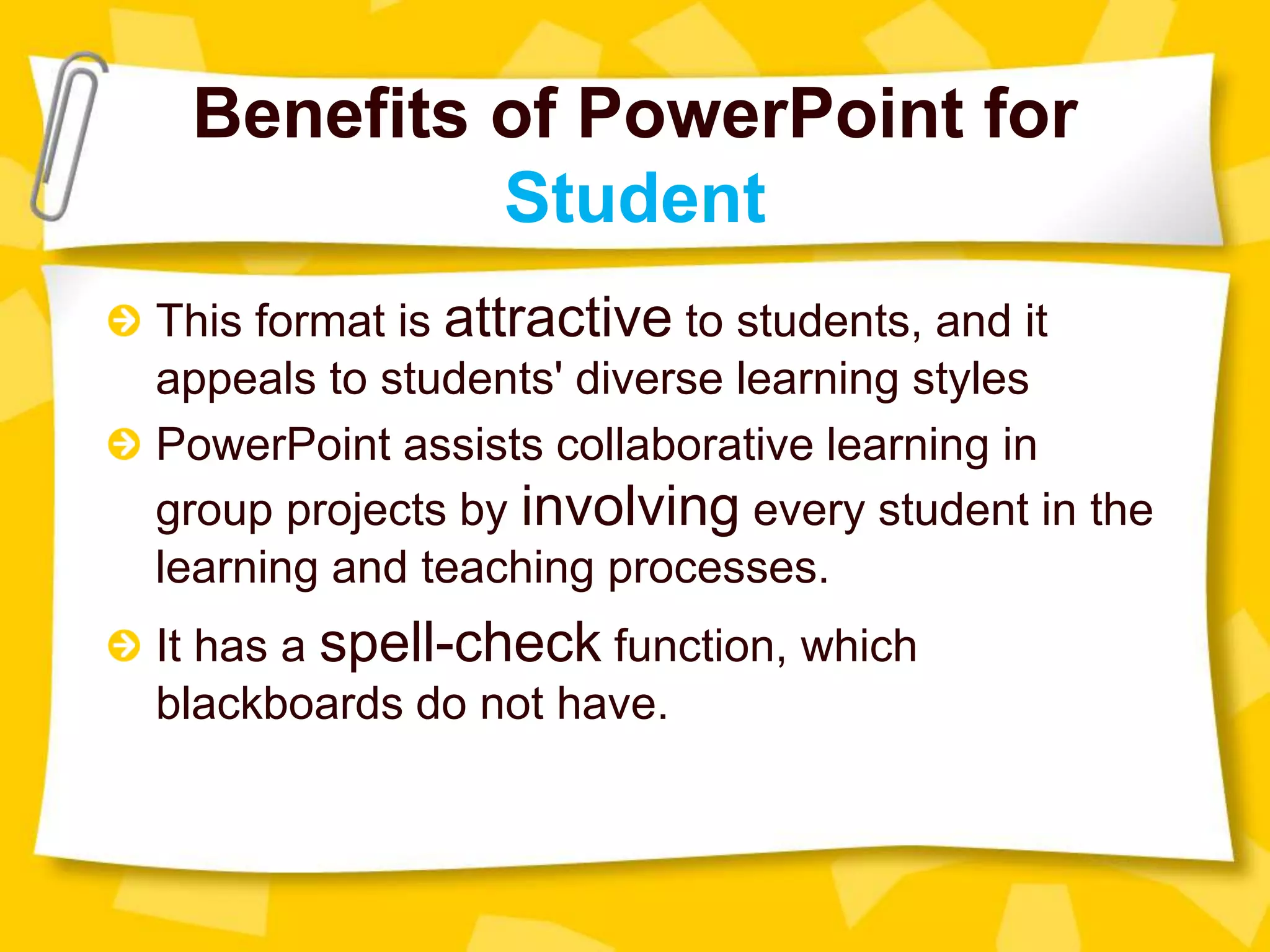 This format is attractive to students, and it
appeals to students' diverse learning styles
PowerPoint assists collaborative learning in
group projects by involving every student in the
learning and teaching processes.
It has a spell-check function, which
blackboards do not have.
Benefits of PowerPoint for
Student
 