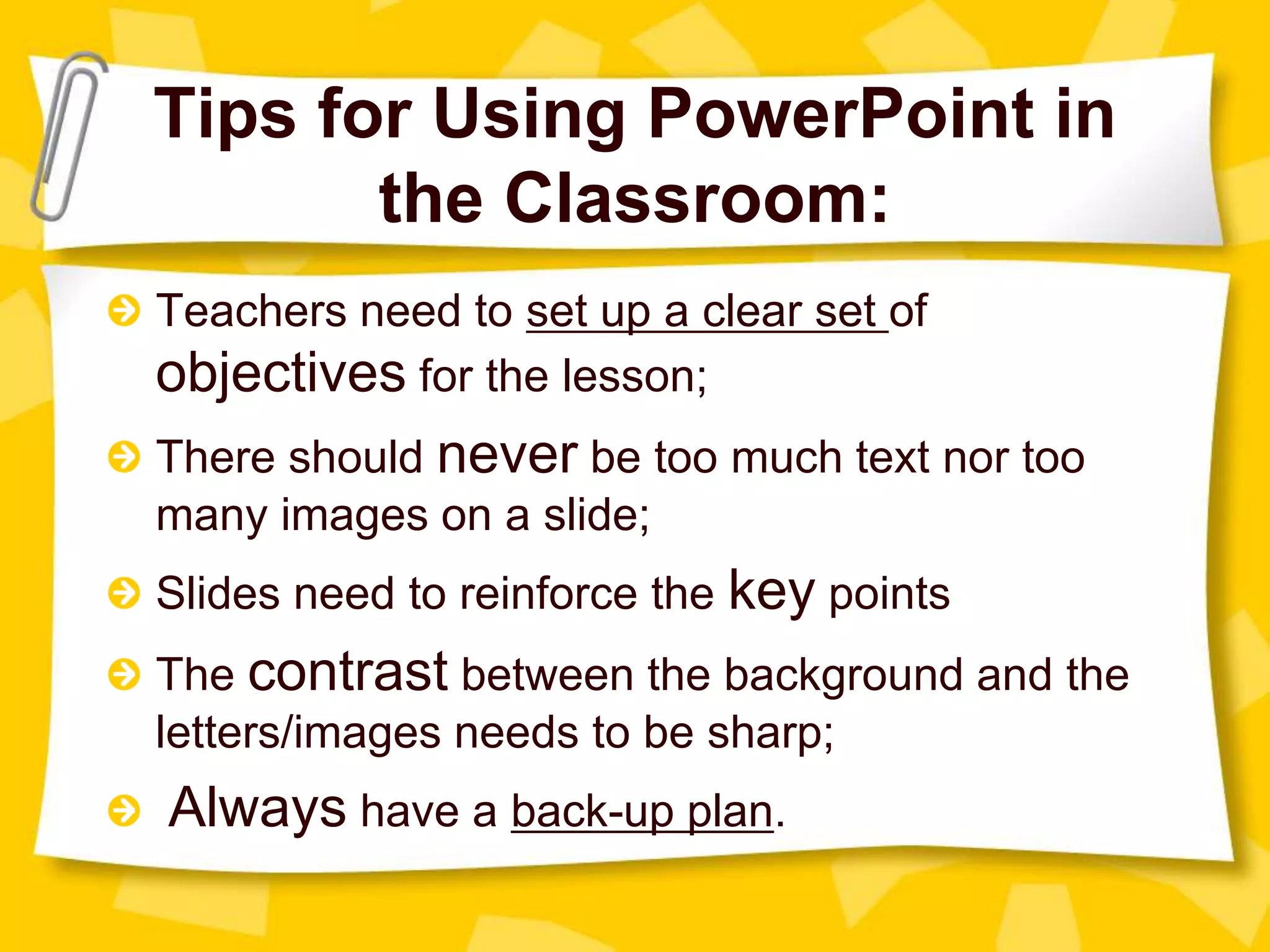 Tips for Using PowerPoint in
the Classroom:
Teachers need to set up a clear set of
objectives for the lesson;
There should never be too much text nor too
many images on a slide;
Slides need to reinforce the key points
The contrast between the background and the
letters/images needs to be sharp;
Always have a back-up plan.
 