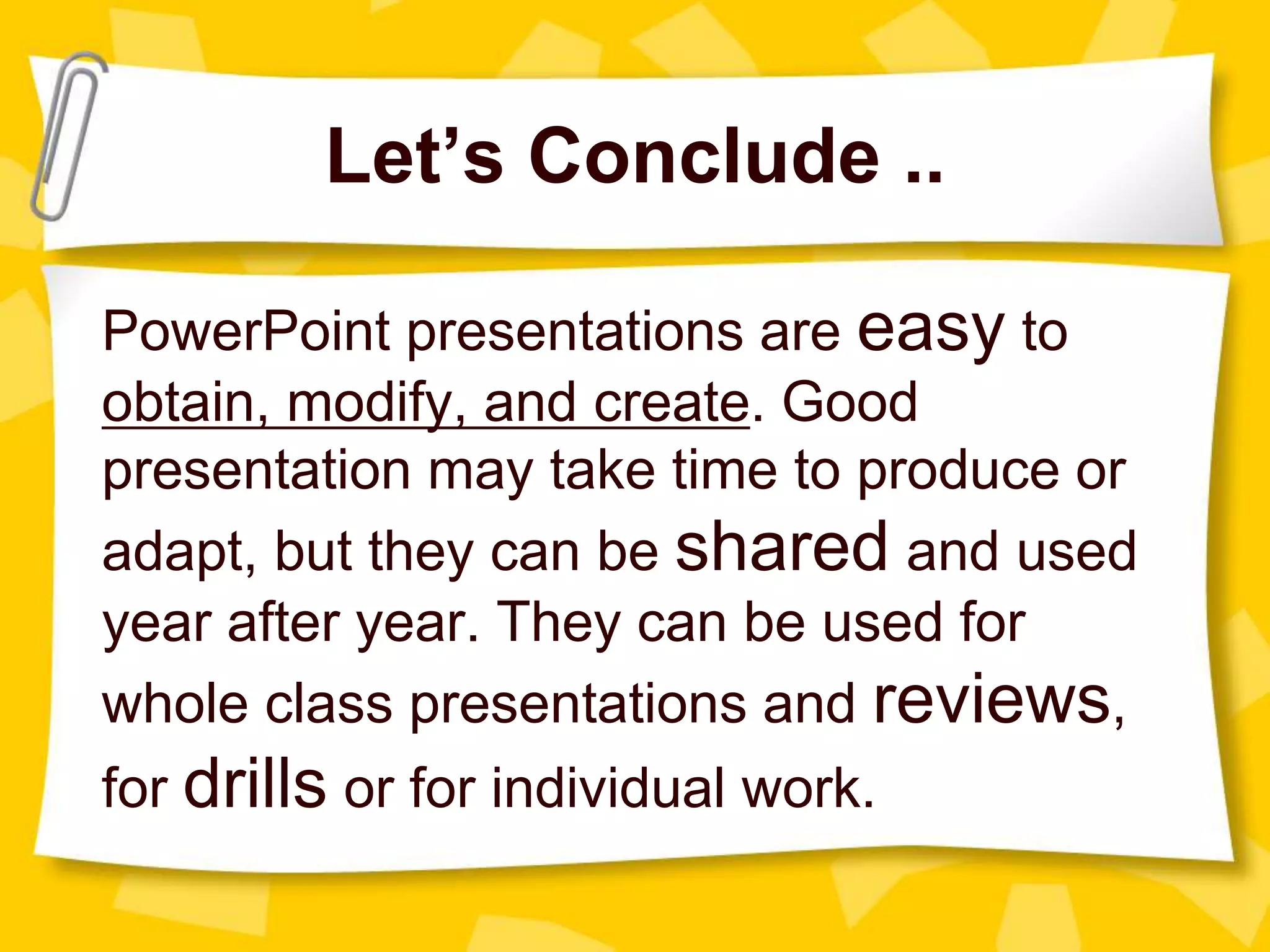 Let’s Conclude ..
PowerPoint presentations are easy to
obtain, modify, and create. Good
presentation may take time to produce or
adapt, but they can be shared and used
year after year. They can be used for
whole class presentations and reviews,
for drills or for individual work.
 